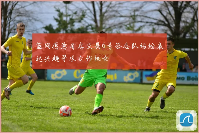 篮网愿意考虑交易6号签各队纷纷表达兴趣寻求合作机会