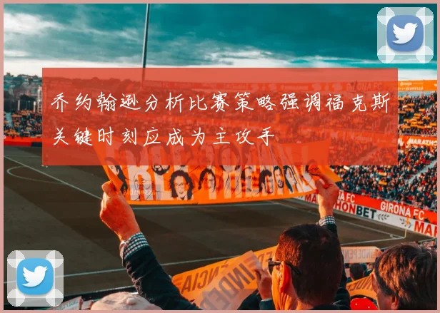 乔约翰逊分析比赛策略强调福克斯关键时刻应成为主攻手