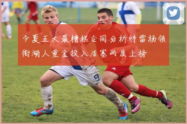 今夏五大最糟糕合同分析特雷杨领衔湖人重金投入活塞两度上榜