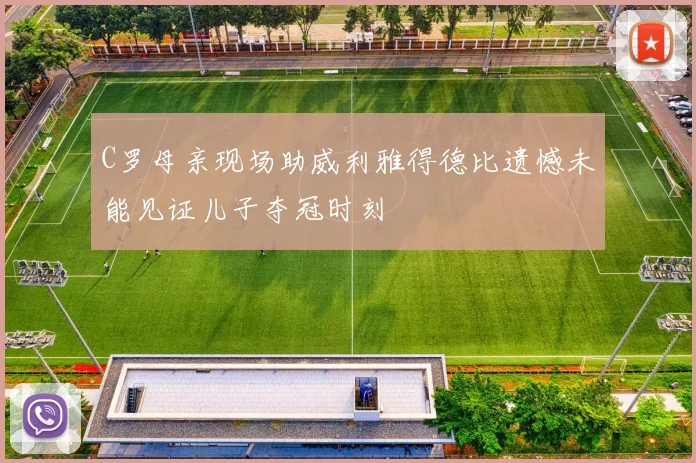 C罗母亲现场助威利雅得德比遗憾未能见证儿子夺冠时刻