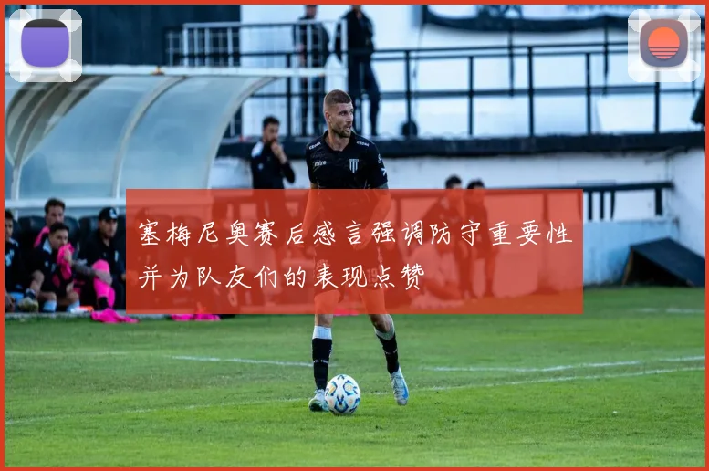 塞梅尼奥赛后感言强调防守重要性并为队友们的表现点赞
