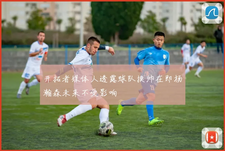 开拓者媒体人透露球队换帅在即杨瀚森未来不受影响