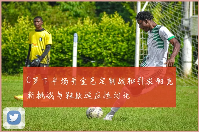 C罗下半场弃金色定制战靴引发耐克新挑战与鞋款适应性讨论