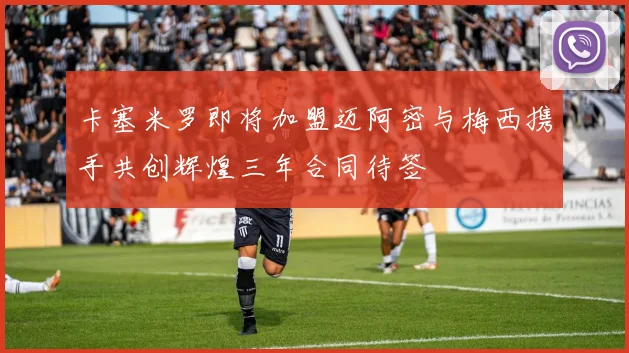 卡塞米罗即将加盟迈阿密与梅西携手共创辉煌三年合同待签