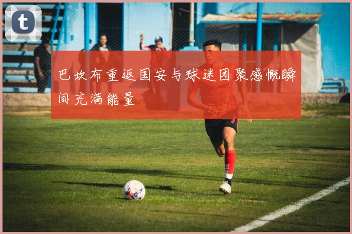 巴坎布重返国安与球迷团聚感慨瞬间充满能量