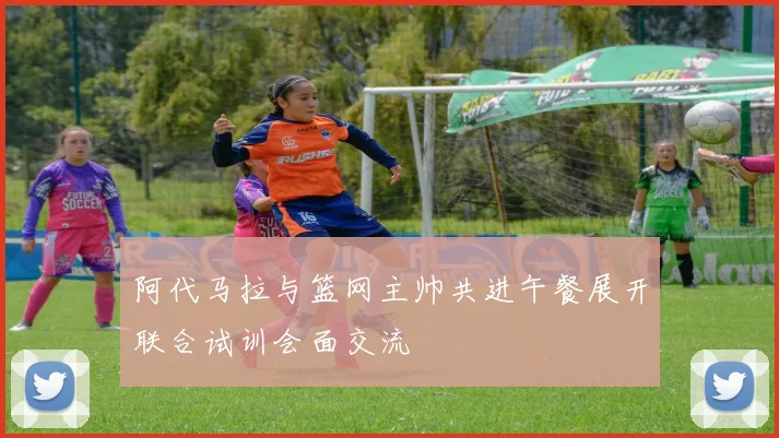 阿代马拉与篮网主帅共进午餐展开联合试训会面交流