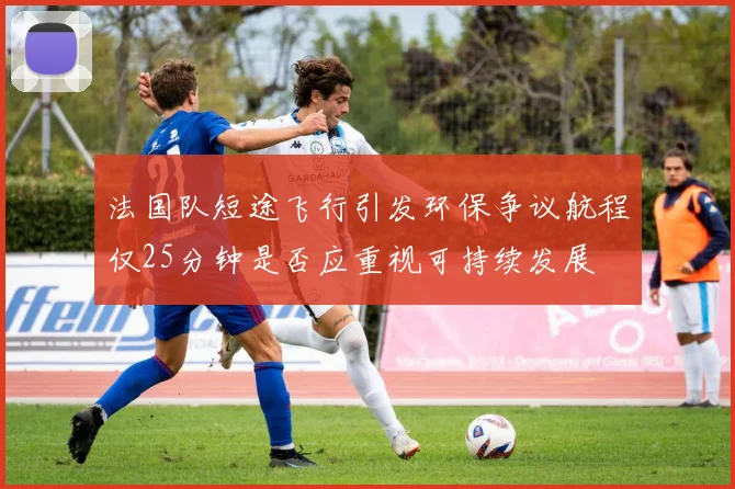 法国队短途飞行引发环保争议航程仅25分钟是否应重视可持续发展