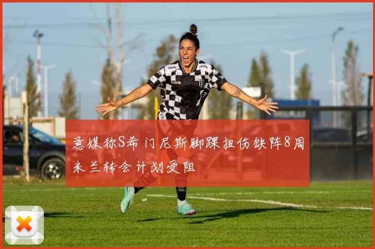 意媒称S希门尼斯脚踝扭伤缺阵8周米兰转会计划受阻
