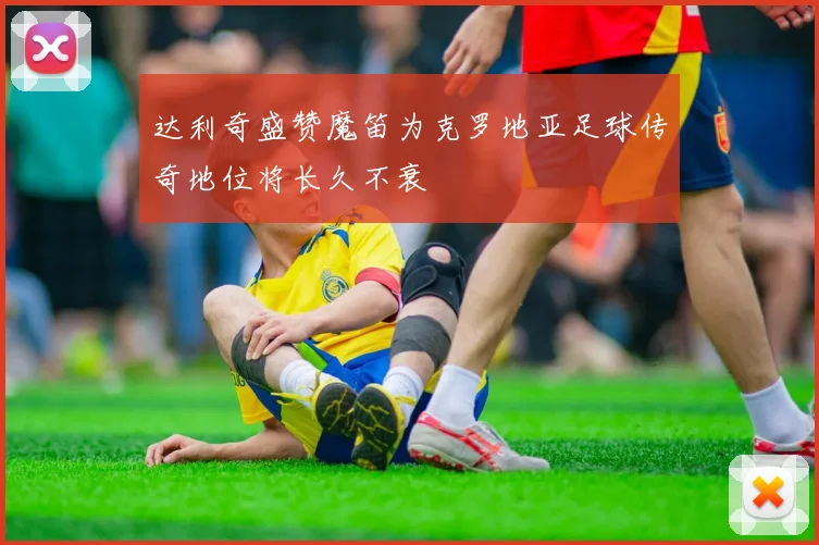 达利奇盛赞魔笛为克罗地亚足球传奇地位将长久不衰