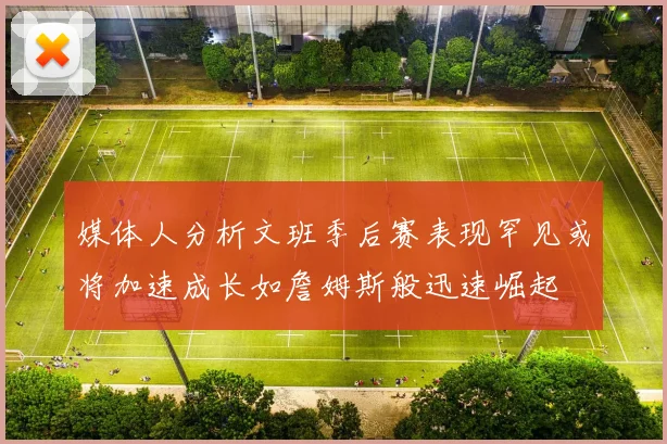 媒体人分析文班季后赛表现罕见或将加速成长如詹姆斯般迅速崛起