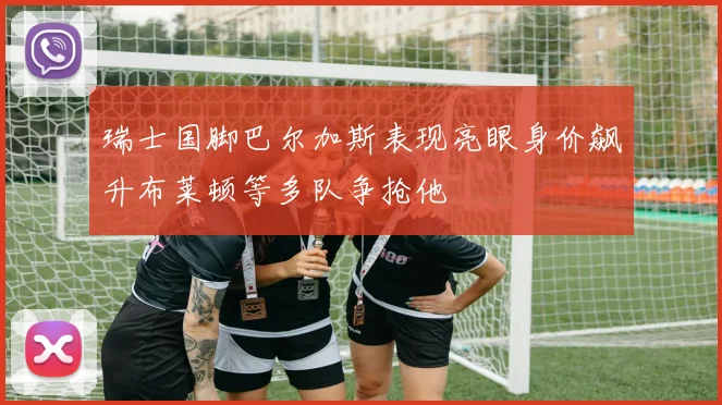 瑞士国脚巴尔加斯表现亮眼身价飙升布莱顿等多队争抢他