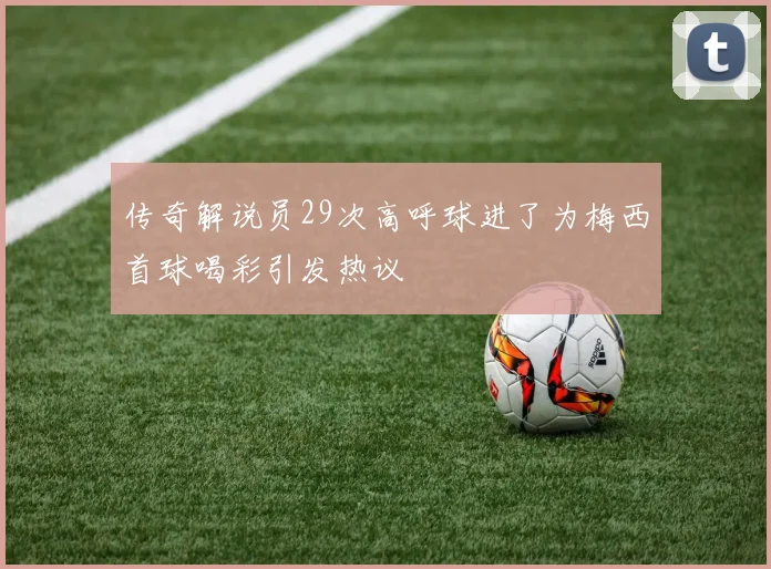 传奇解说员29次高呼球进了为梅西首球喝彩引发热议