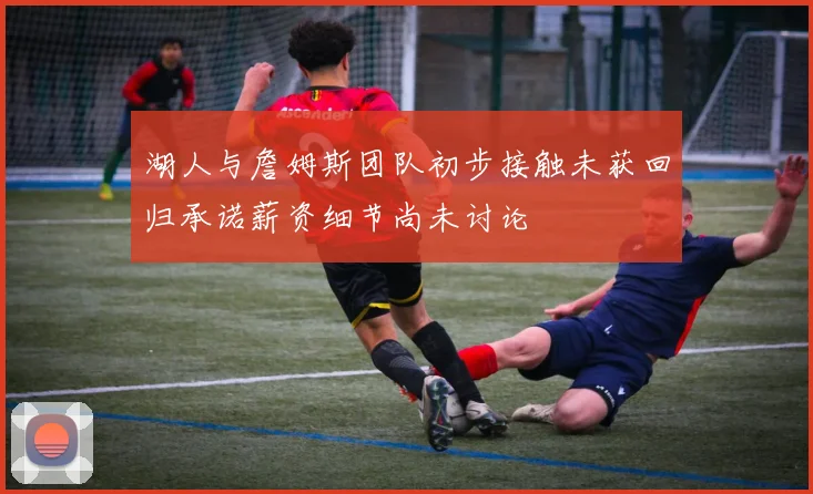 湖人与詹姆斯团队初步接触未获回归承诺薪资细节尚未讨论