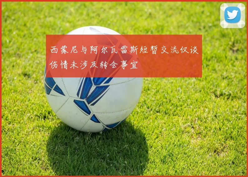 西蒙尼与阿尔瓦雷斯短暂交流仅谈伤情未涉及转会事宜
