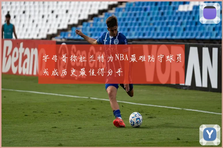 字母哥称杜兰特为NBA最难防守球员或成历史最佳得分手