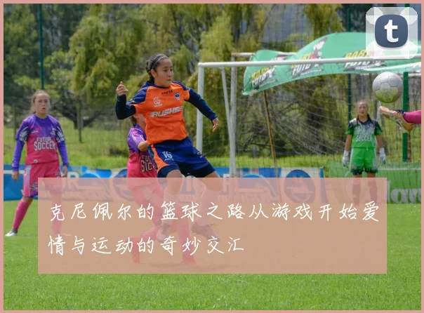 克尼佩尔的篮球之路从游戏开始爱情与运动的奇妙交汇